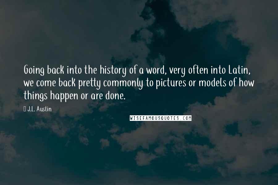 J.L. Austin Quotes: Going back into the history of a word, very often into Latin, we come back pretty commonly to pictures or models of how things happen or are done.