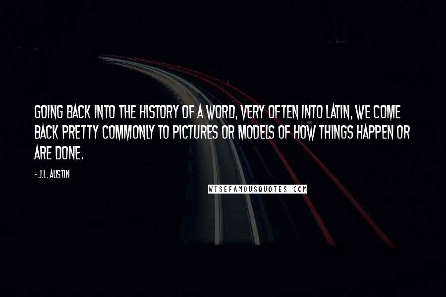 J.L. Austin Quotes: Going back into the history of a word, very often into Latin, we come back pretty commonly to pictures or models of how things happen or are done.