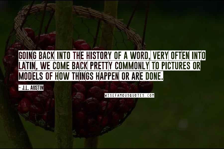 J.L. Austin Quotes: Going back into the history of a word, very often into Latin, we come back pretty commonly to pictures or models of how things happen or are done.