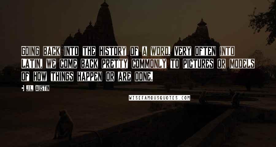 J.L. Austin Quotes: Going back into the history of a word, very often into Latin, we come back pretty commonly to pictures or models of how things happen or are done.