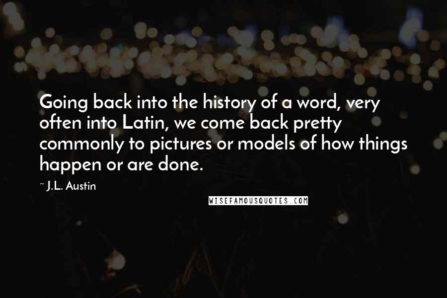 J.L. Austin Quotes: Going back into the history of a word, very often into Latin, we come back pretty commonly to pictures or models of how things happen or are done.