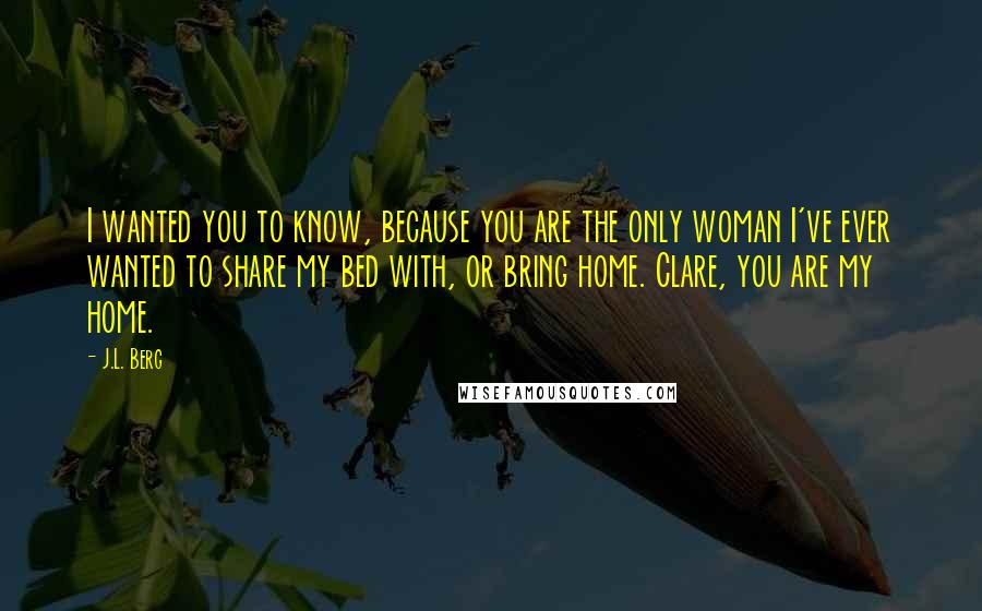 J.L. Berg Quotes: I wanted you to know, because you are the only woman I've ever wanted to share my bed with, or bring home. Clare, you are my home.