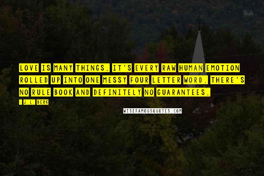 J.L. Berg Quotes: Love is many things. It's every raw human emotion rolled up into one messy four letter word. There's no rule book and definitely no guarantees.