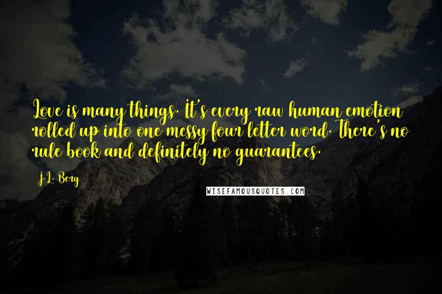 J.L. Berg Quotes: Love is many things. It's every raw human emotion rolled up into one messy four letter word. There's no rule book and definitely no guarantees.