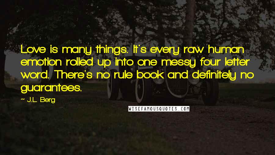 J.L. Berg Quotes: Love is many things. It's every raw human emotion rolled up into one messy four letter word. There's no rule book and definitely no guarantees.