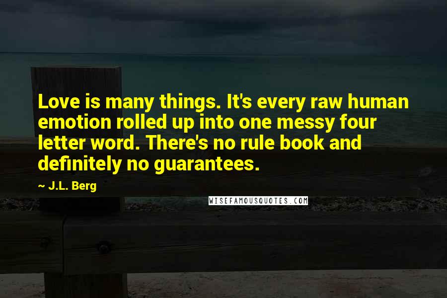 J.L. Berg Quotes: Love is many things. It's every raw human emotion rolled up into one messy four letter word. There's no rule book and definitely no guarantees.