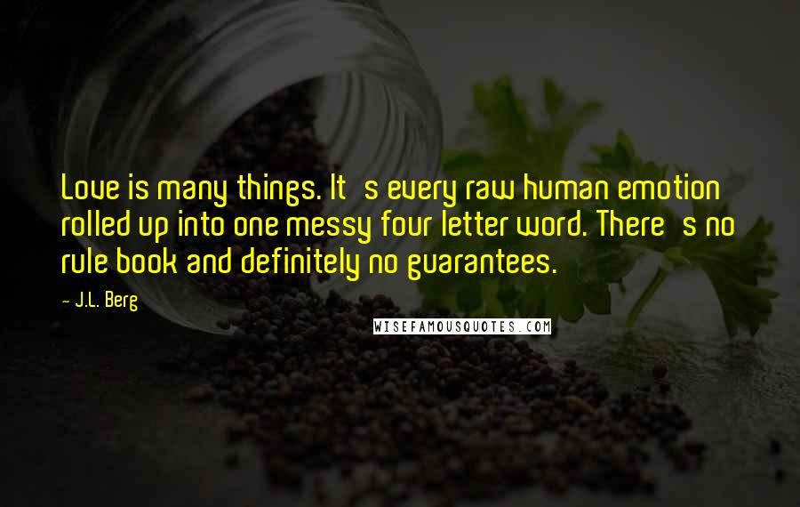 J.L. Berg Quotes: Love is many things. It's every raw human emotion rolled up into one messy four letter word. There's no rule book and definitely no guarantees.