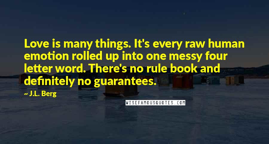 J.L. Berg Quotes: Love is many things. It's every raw human emotion rolled up into one messy four letter word. There's no rule book and definitely no guarantees.