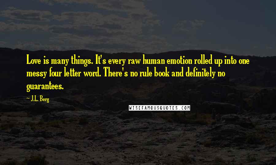 J.L. Berg Quotes: Love is many things. It's every raw human emotion rolled up into one messy four letter word. There's no rule book and definitely no guarantees.