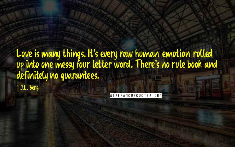 J.L. Berg Quotes: Love is many things. It's every raw human emotion rolled up into one messy four letter word. There's no rule book and definitely no guarantees.