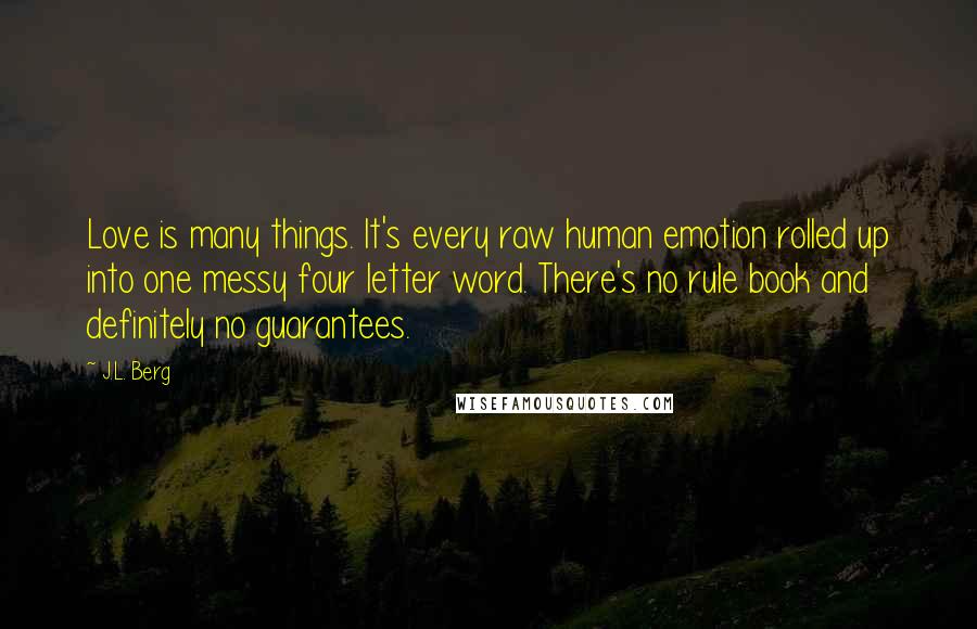 J.L. Berg Quotes: Love is many things. It's every raw human emotion rolled up into one messy four letter word. There's no rule book and definitely no guarantees.