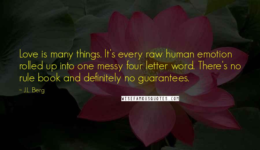 J.L. Berg Quotes: Love is many things. It's every raw human emotion rolled up into one messy four letter word. There's no rule book and definitely no guarantees.