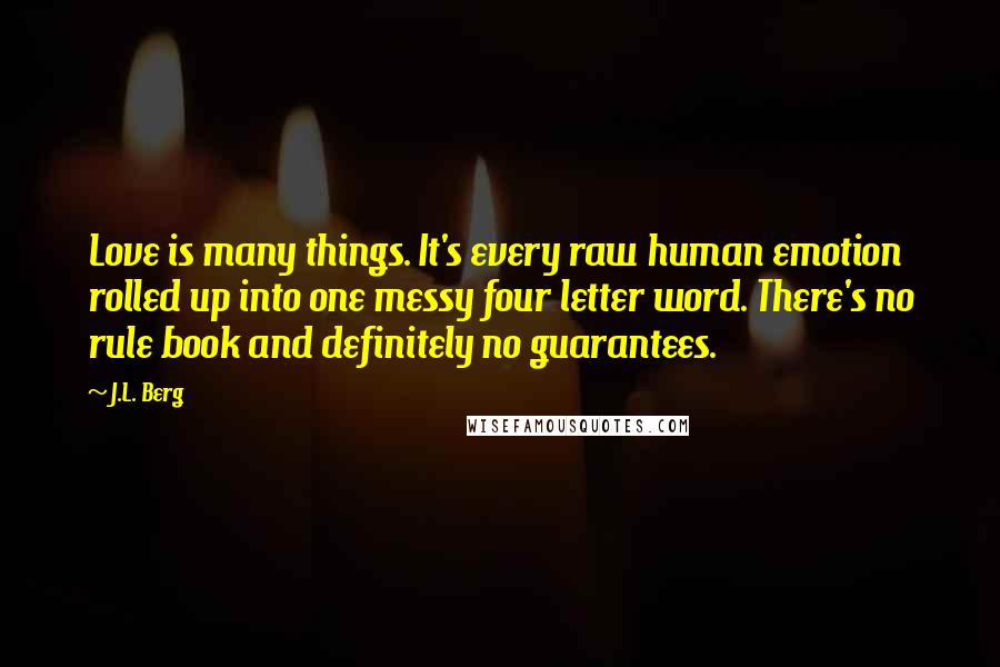 J.L. Berg Quotes: Love is many things. It's every raw human emotion rolled up into one messy four letter word. There's no rule book and definitely no guarantees.