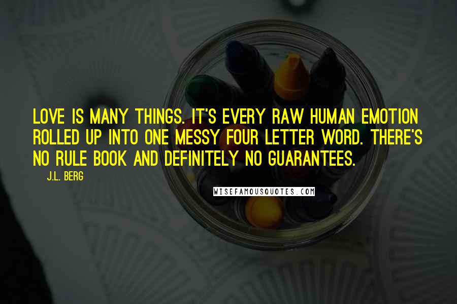 J.L. Berg Quotes: Love is many things. It's every raw human emotion rolled up into one messy four letter word. There's no rule book and definitely no guarantees.