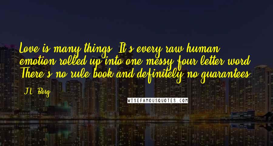 J.L. Berg Quotes: Love is many things. It's every raw human emotion rolled up into one messy four letter word. There's no rule book and definitely no guarantees.