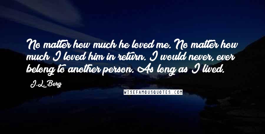 J.L. Berg Quotes: No matter how much he loved me. No matter how much I loved him in return. I would never, ever belong to another person. As long as I lived.