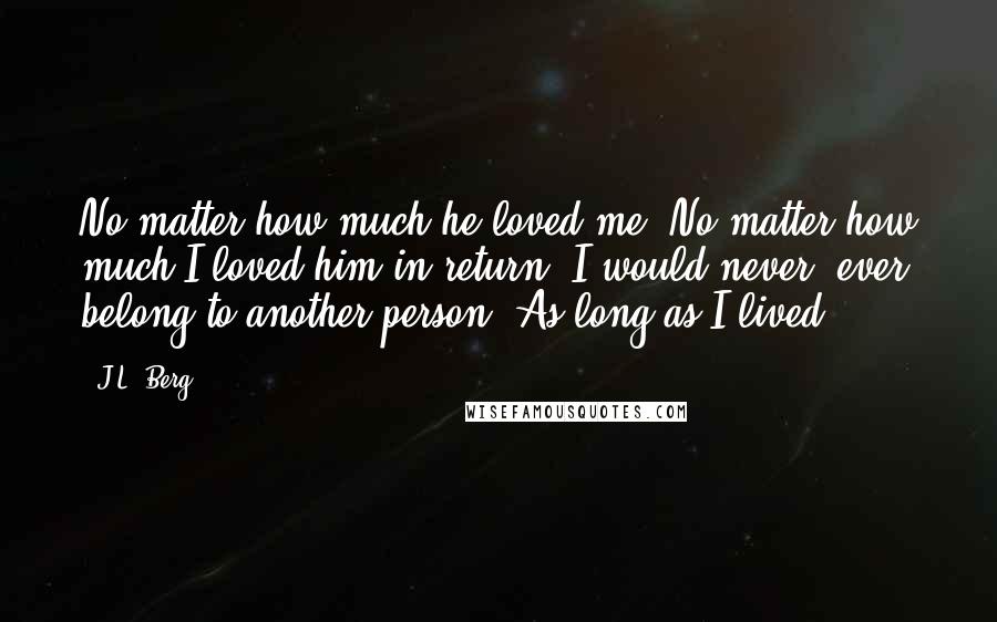 J.L. Berg Quotes: No matter how much he loved me. No matter how much I loved him in return. I would never, ever belong to another person. As long as I lived.