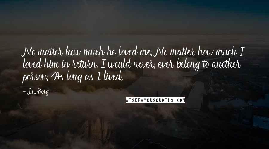 J.L. Berg Quotes: No matter how much he loved me. No matter how much I loved him in return. I would never, ever belong to another person. As long as I lived.