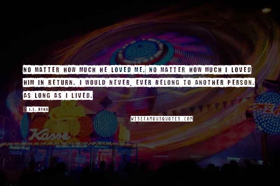 J.L. Berg Quotes: No matter how much he loved me. No matter how much I loved him in return. I would never, ever belong to another person. As long as I lived.