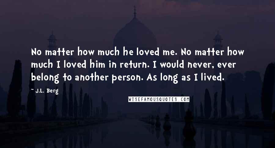 J.L. Berg Quotes: No matter how much he loved me. No matter how much I loved him in return. I would never, ever belong to another person. As long as I lived.