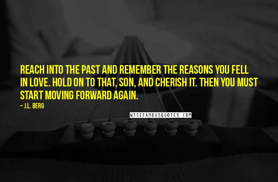 J.L. Berg Quotes: Reach into the past and remember the reasons you fell in love. Hold on to that, son, and cherish it. Then you must start moving forward again.