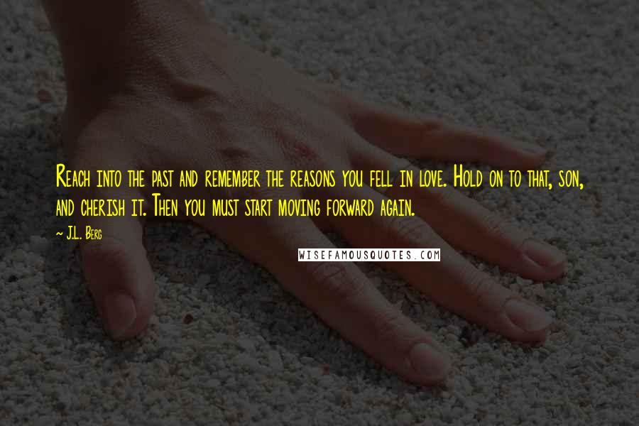 J.L. Berg Quotes: Reach into the past and remember the reasons you fell in love. Hold on to that, son, and cherish it. Then you must start moving forward again.