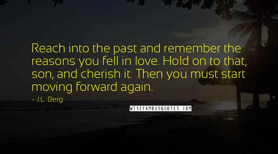 J.L. Berg Quotes: Reach into the past and remember the reasons you fell in love. Hold on to that, son, and cherish it. Then you must start moving forward again.