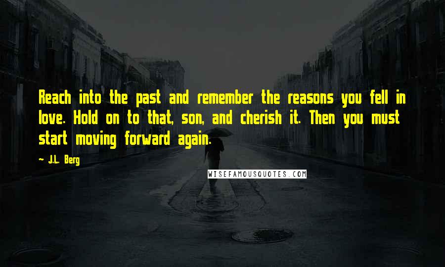 J.L. Berg Quotes: Reach into the past and remember the reasons you fell in love. Hold on to that, son, and cherish it. Then you must start moving forward again.