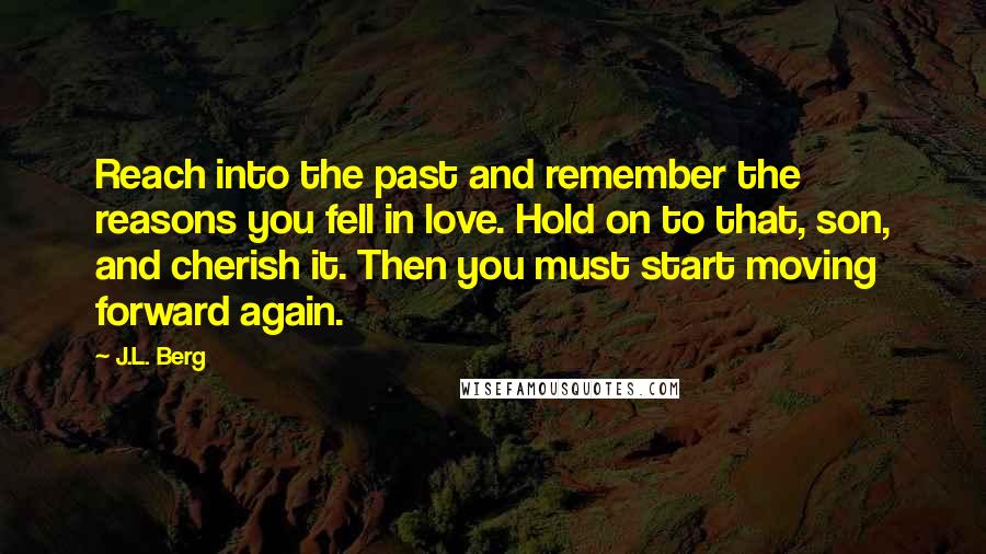 J.L. Berg Quotes: Reach into the past and remember the reasons you fell in love. Hold on to that, son, and cherish it. Then you must start moving forward again.