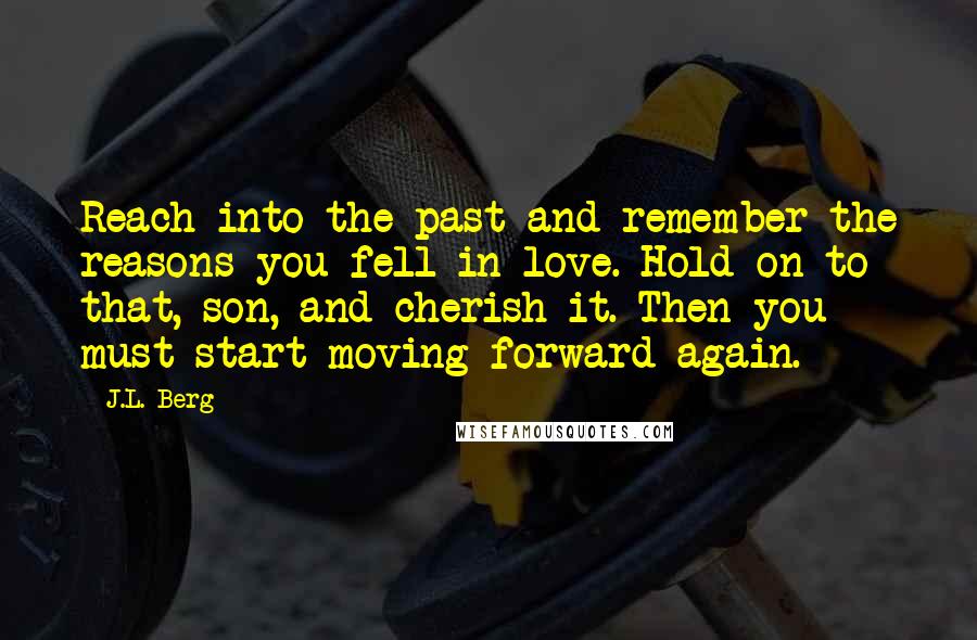 J.L. Berg Quotes: Reach into the past and remember the reasons you fell in love. Hold on to that, son, and cherish it. Then you must start moving forward again.