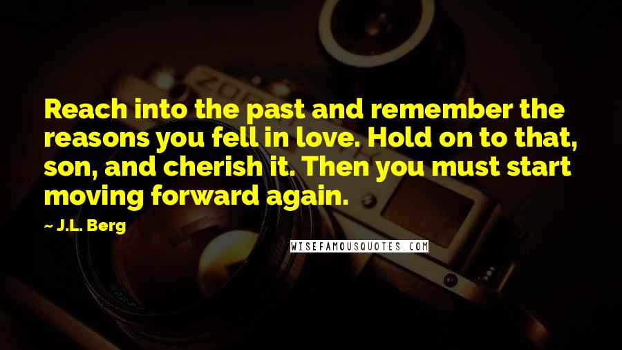 J.L. Berg Quotes: Reach into the past and remember the reasons you fell in love. Hold on to that, son, and cherish it. Then you must start moving forward again.