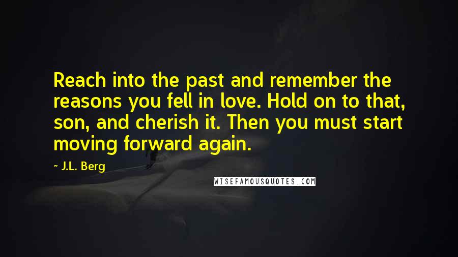 J.L. Berg Quotes: Reach into the past and remember the reasons you fell in love. Hold on to that, son, and cherish it. Then you must start moving forward again.