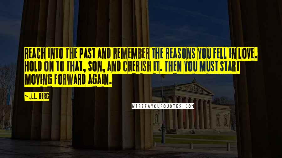 J.L. Berg Quotes: Reach into the past and remember the reasons you fell in love. Hold on to that, son, and cherish it. Then you must start moving forward again.