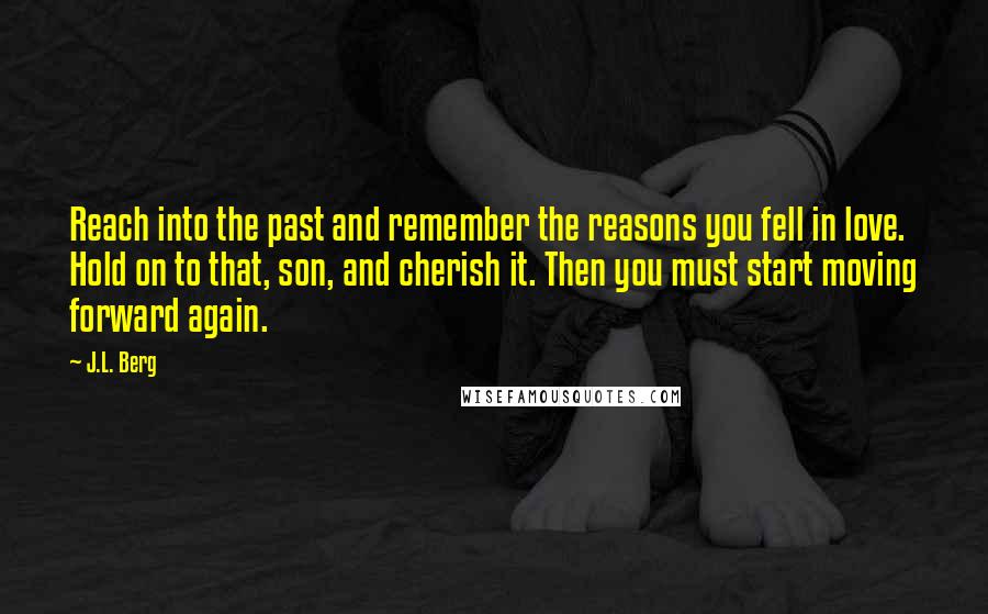 J.L. Berg Quotes: Reach into the past and remember the reasons you fell in love. Hold on to that, son, and cherish it. Then you must start moving forward again.