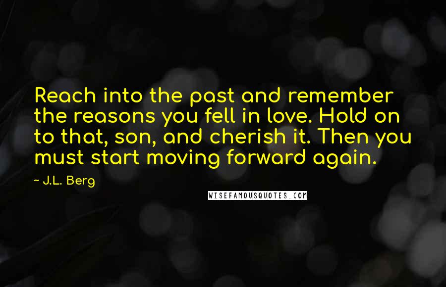 J.L. Berg Quotes: Reach into the past and remember the reasons you fell in love. Hold on to that, son, and cherish it. Then you must start moving forward again.