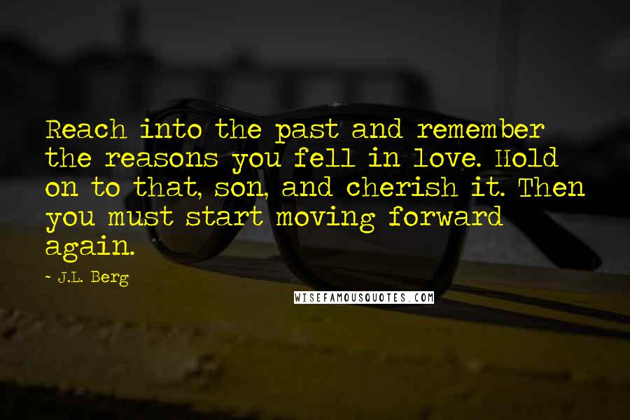 J.L. Berg Quotes: Reach into the past and remember the reasons you fell in love. Hold on to that, son, and cherish it. Then you must start moving forward again.