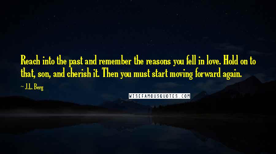 J.L. Berg Quotes: Reach into the past and remember the reasons you fell in love. Hold on to that, son, and cherish it. Then you must start moving forward again.