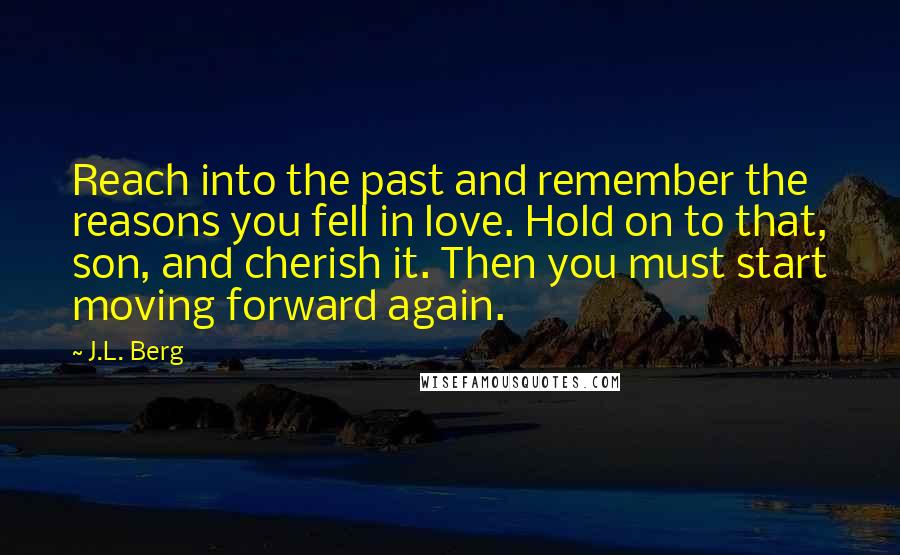 J.L. Berg Quotes: Reach into the past and remember the reasons you fell in love. Hold on to that, son, and cherish it. Then you must start moving forward again.