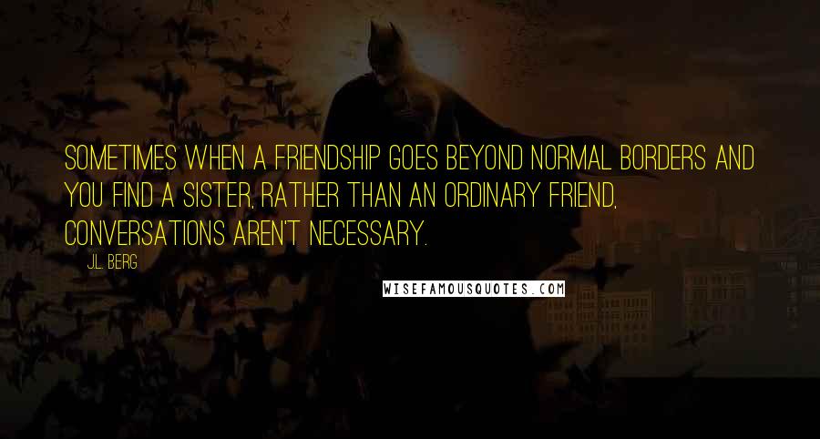 J.L. Berg Quotes: sometimes when a friendship goes beyond normal borders and you find a sister, rather than an ordinary friend, conversations aren't necessary.