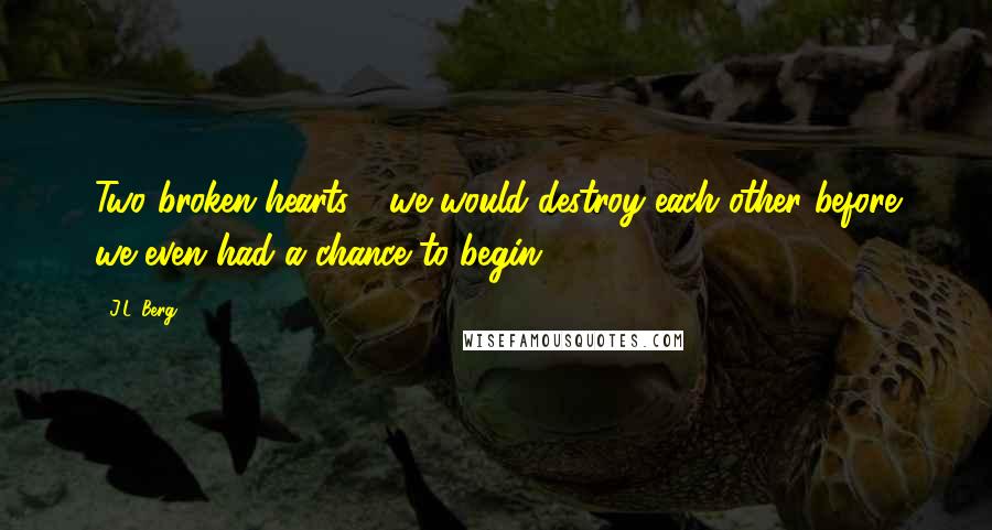 J.L. Berg Quotes: Two broken hearts - we would destroy each other before we even had a chance to begin.