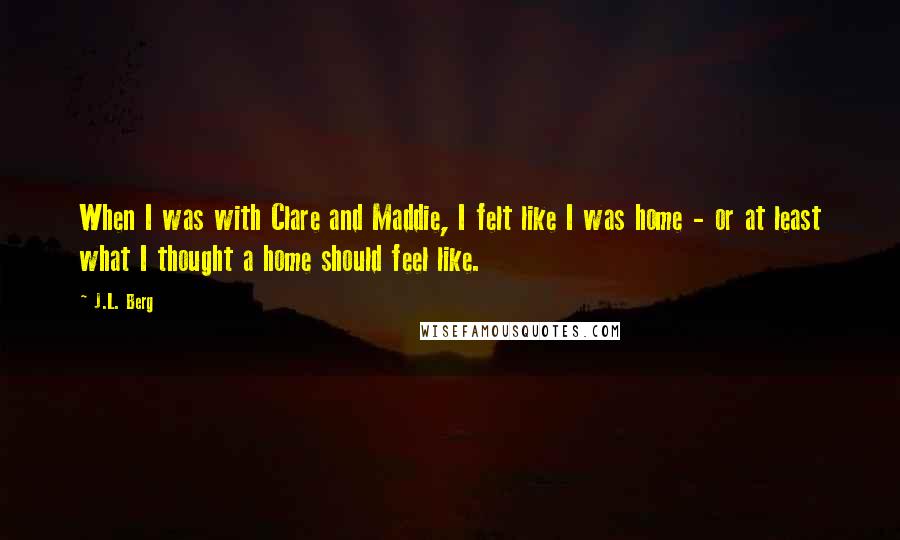 J.L. Berg Quotes: When I was with Clare and Maddie, I felt like I was home - or at least what I thought a home should feel like.