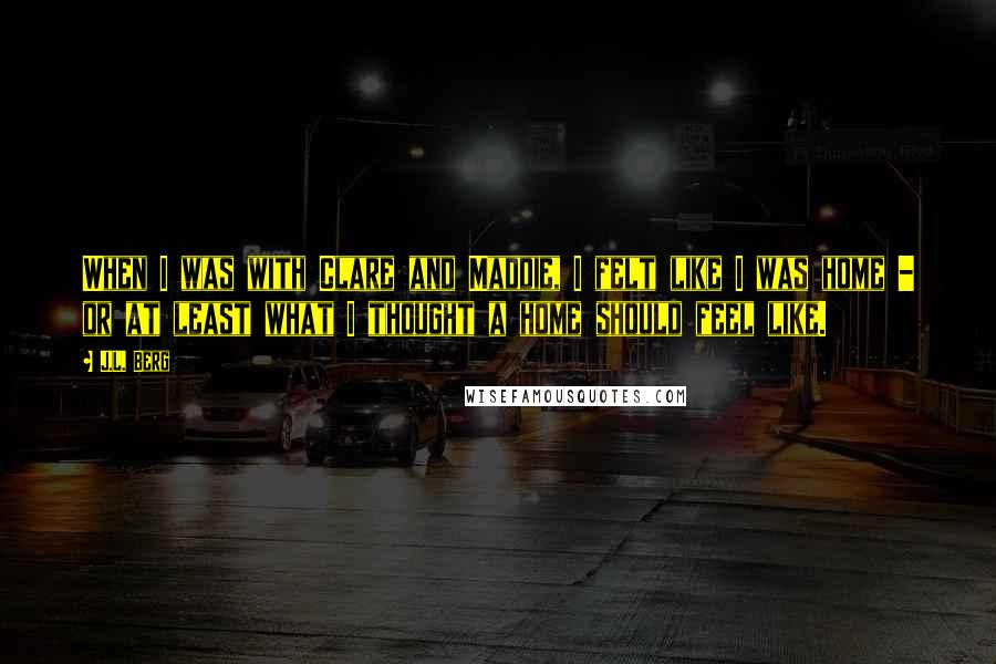 J.L. Berg Quotes: When I was with Clare and Maddie, I felt like I was home - or at least what I thought a home should feel like.