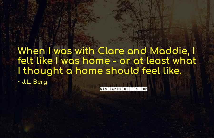 J.L. Berg Quotes: When I was with Clare and Maddie, I felt like I was home - or at least what I thought a home should feel like.