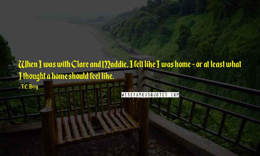 J.L. Berg Quotes: When I was with Clare and Maddie, I felt like I was home - or at least what I thought a home should feel like.