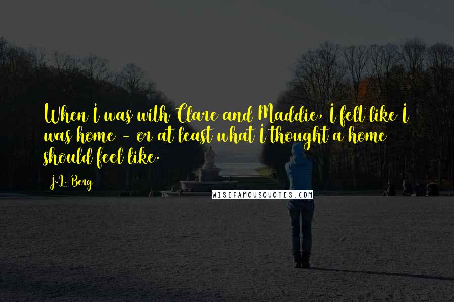 J.L. Berg Quotes: When I was with Clare and Maddie, I felt like I was home - or at least what I thought a home should feel like.