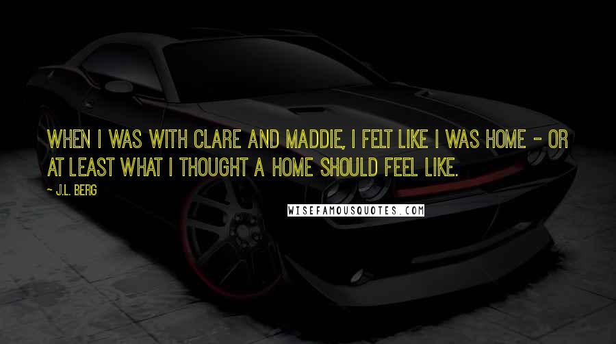 J.L. Berg Quotes: When I was with Clare and Maddie, I felt like I was home - or at least what I thought a home should feel like.