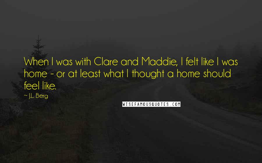 J.L. Berg Quotes: When I was with Clare and Maddie, I felt like I was home - or at least what I thought a home should feel like.