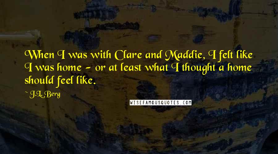 J.L. Berg Quotes: When I was with Clare and Maddie, I felt like I was home - or at least what I thought a home should feel like.