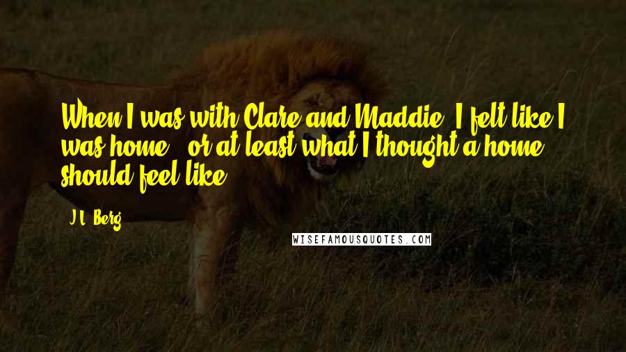 J.L. Berg Quotes: When I was with Clare and Maddie, I felt like I was home - or at least what I thought a home should feel like.