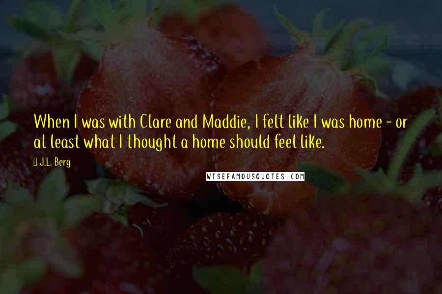 J.L. Berg Quotes: When I was with Clare and Maddie, I felt like I was home - or at least what I thought a home should feel like.